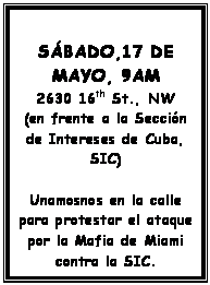 Text Box: SBADO,17 DE MAYO, 9AM
2630 16th St., NW
(en frente a la Seccin de Intereses de Cuba, SIC)

Unamosnos en la calle para protestar el ataque por la Mafia de Miami contra la SIC.
